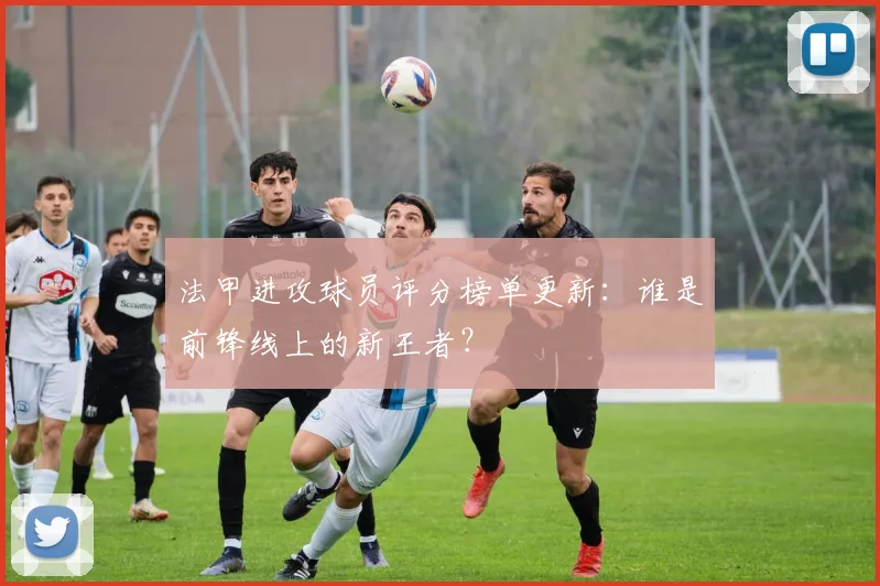 法甲进攻球员评分榜单更新：谁是前锋线上的新王者？
